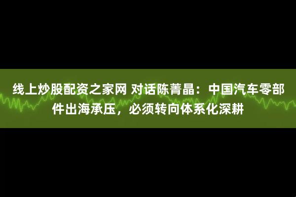 线上炒股配资之家网 对话陈菁晶：中国汽车零部件出海承压，必须转向体系化深耕