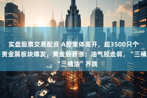 实盘股票交易配资 A股集体高开，超3500只个股上涨！贵金属板块爆发，黄金股普涨；油气股走弱，“三桶油”齐跌