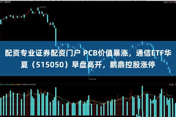 配资专业证券配资门户 PCB价值暴涨，通信ETF华夏（515050）早盘高开，鹏鼎控股涨停