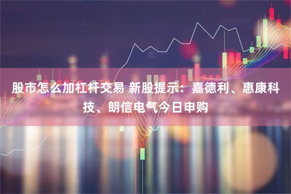股市怎么加杠杆交易 新股提示：嘉德利、惠康科技、朗信电气今日申购