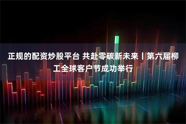 正规的配资炒股平台 共赴零碳新未来丨第六届柳工全球客户节成功举行