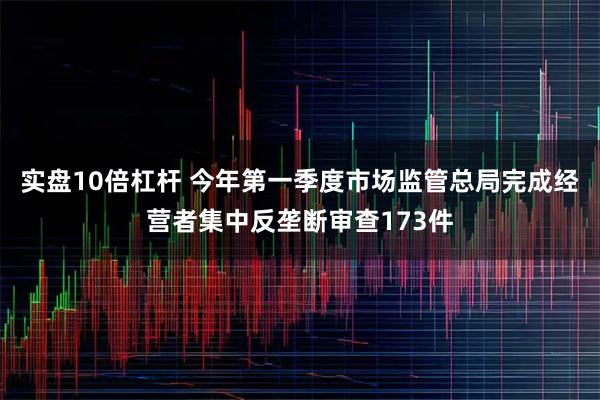 实盘10倍杠杆 今年第一季度市场监管总局完成经营者集中反垄断审查173件