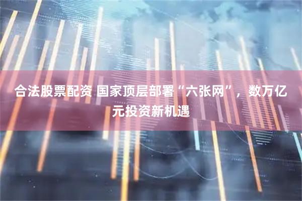 合法股票配资 国家顶层部署“六张网”，数万亿元投资新机遇