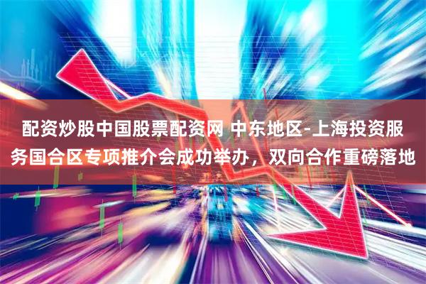 配资炒股中国股票配资网 中东地区-上海投资服务国合区专项推介会成功举办，双向合作重磅落地