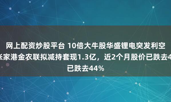 网上配资炒股平台 10倍大牛股华盛锂电突发利空：张家港金农联拟减持套现1.3亿，近2个月股价已跌去44%